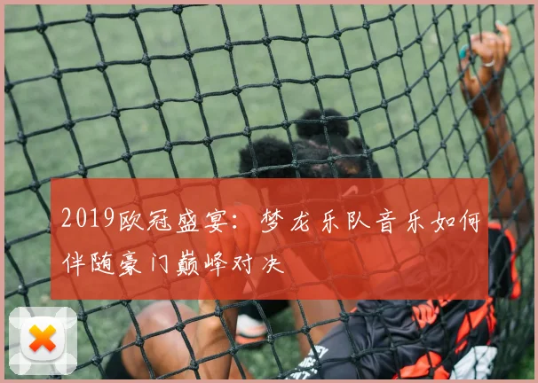 2019欧冠盛宴:梦龙乐队音乐如何伴随豪门巅峰对决