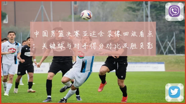 中国男篮决赛亚运会录像回放看点：关键球与对手得分对比及胜负影响