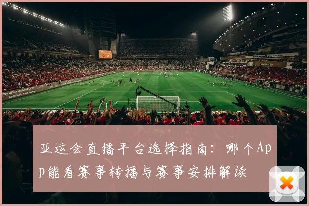 亚运会直播平台选择指南：哪个App能看赛事转播与赛事安排解读