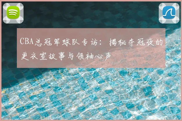 CBA总冠军球队专访:揭秘夺冠夜的更衣室故事与领袖心声
