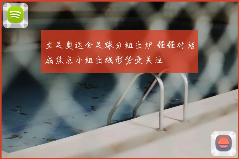 女足奥运会足球分组出炉 强强对话成焦点小组出线形势受关注