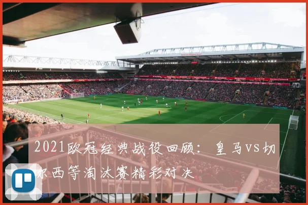 2021欧冠经典战役回顾：皇马vs切尔西等淘汰赛精彩对决
