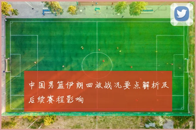 中国男篮伊朗回放战况要点解析及后续赛程影响