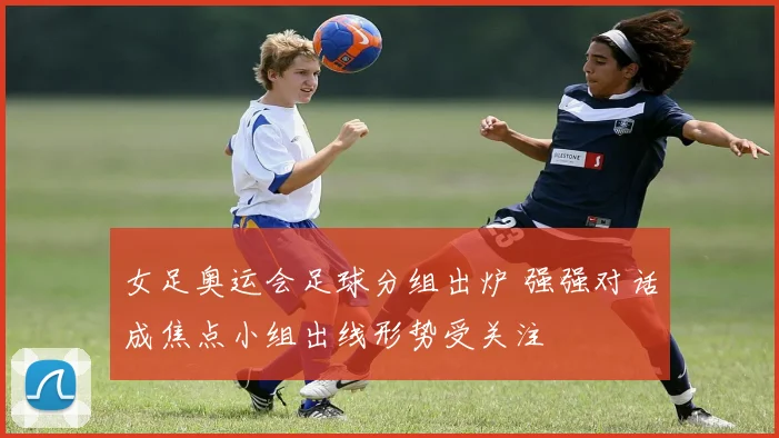 女足奥运会足球分组出炉 强强对话成焦点小组出线形势受关注