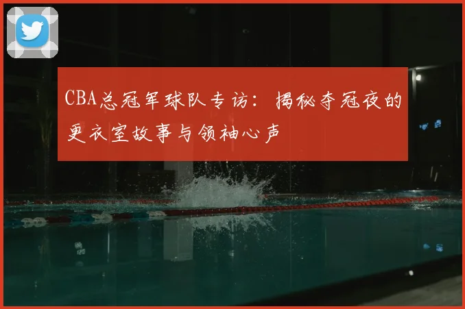CBA总冠军球队专访:揭秘夺冠夜的更衣室故事与领袖心声