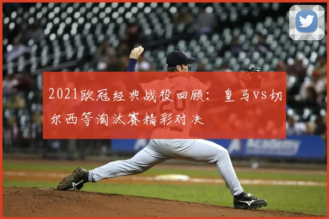 2021欧冠经典战役回顾：皇马vs切尔西等淘汰赛精彩对决