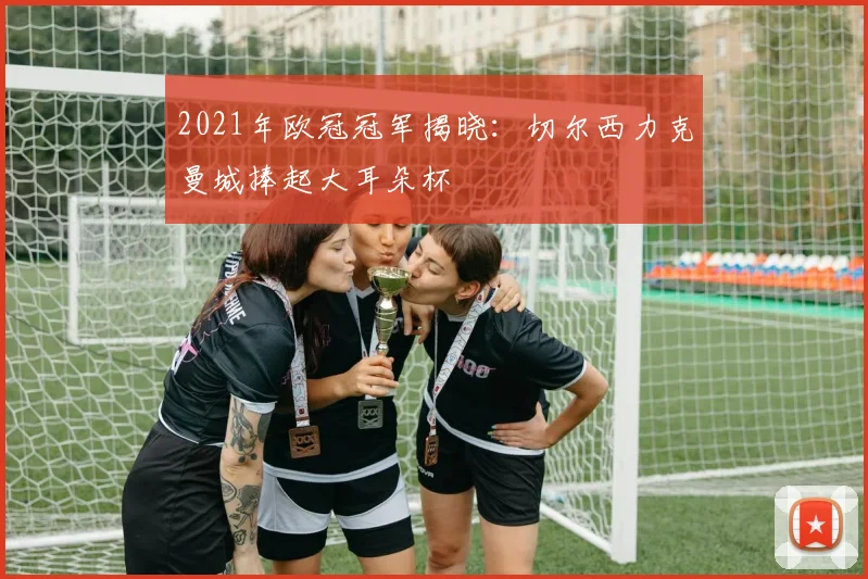 2021年欧冠冠军揭晓:切尔西力克曼城捧起大耳朵杯
