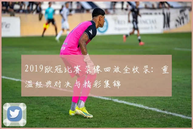 2019欧冠比赛录像回放全收录:重温经典对决与精彩集锦