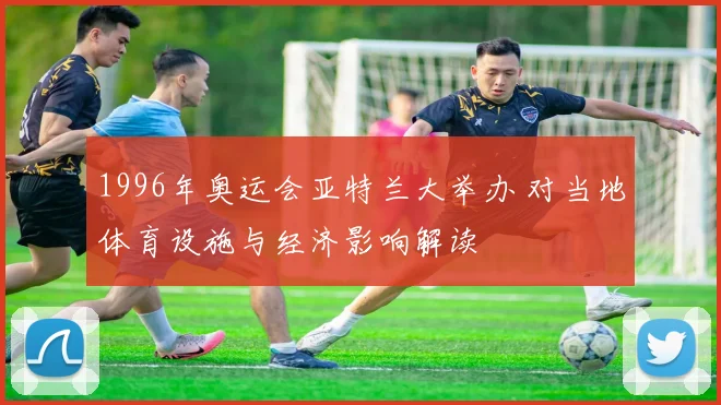 1996年奥运会亚特兰大举办 对当地体育设施与经济影响解读